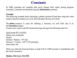 Constants
In LISP, constants are variables that never change their values during program
execution. Constants are declared using the defconstant construct.
Example
The following example shows declaring a global constant PI and later using this value
inside a function named area-circle that calculates the area of a circle.
The defun construct is used for defining a function, we will look into it in
the Functions chapter.
Create a new source code file named main.lisp and type the following code in it.
(defconstant PI 3.141592)
(defun area-circle(rad)
(terpri)
(format t "Radius: ~5f" rad)
(format t "~%Area: ~10f" (* PI rad rad)))
(area-circle 10)
When you click the Execute button, or type Ctrl+E, LISP executes it immediately and
the result returned is.
Radius: 10.0 Area: 314.1592
 