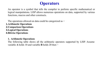 Operators
An operator is a symbol that tells the compiler to perform specific mathematical or
logical manipulations. LISP allows numerous operations on data, supported by various
functions, macros and other constructs.
The operations allowed on data could be categorized as −
1.Arithmetic Operations
2.Comparison Operations
3.Logical Operations
4.Bitwise Operations
1. Arithmetic Operations
The following table shows all the arithmetic operators supported by LISP. Assume
variable A holds 10 and variable B holds 20 then −
 