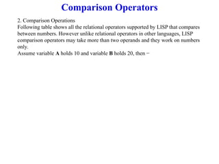 Comparison Operators
2. Comparison Operations
Following table shows all the relational operators supported by LISP that compares
between numbers. However unlike relational operators in other languages, LISP
comparison operators may take more than two operands and they work on numbers
only.
Assume variable A holds 10 and variable B holds 20, then −
 