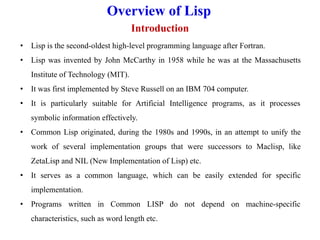 Overview of Lisp
Introduction
• Lisp is the second-oldest high-level programming language after Fortran.
• Lisp was invented by John McCarthy in 1958 while he was at the Massachusetts
Institute of Technology (MIT).
• It was first implemented by Steve Russell on an IBM 704 computer.
• It is particularly suitable for Artificial Intelligence programs, as it processes
symbolic information effectively.
• Common Lisp originated, during the 1980s and 1990s, in an attempt to unify the
work of several implementation groups that were successors to Maclisp, like
ZetaLisp and NIL (New Implementation of Lisp) etc.
• It serves as a common language, which can be easily extended for specific
implementation.
• Programs written in Common LISP do not depend on machine-specific
characteristics, such as word length etc.
 