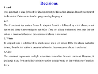 Decisions
1.cond
This construct is used for used for checking multiple test-action clauses. It can be compared
to the nested if statements in other programming languages.
2. If
The if construct has various forms. In simplest form it is followed by a test clause, a test
action and some other consequent action(s). If the test clause evaluates to true, then the test
action is executed otherwise, the consequent clause is evaluated.
3. When
In simplest form it is followed by a test clause, and a test action. If the test clause evaluates
to true, then the test action is executed otherwise, the consequent clause is evaluated.
4. Case
This construct implements multiple test-action clauses like the cond construct. However, it
evaluates a key form and allows multiple action clauses based on the evaluation of that key
form.
 