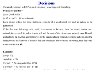Decisions
The cond construct in LISP is most commonly used to permit branching.
Syntax for cond is −
(cond (test1 action1)
(test2 action2) ... (testn actionn))
Each clause within the cond statement consists of a conditional test and an action to be
performed.
If the first test following cond, test1, is evaluated to be true, then the related action part,
action1, is executed, its value is returned and the rest of the clauses are skipped over. If test1
evaluates to be nil, then control moves to the second clause without executing action1, and the
same process is followed. If none of the test conditions are evaluated to be true, then the cond
statement returns nil.
Example:
(setq a 10)
(cond ((> a 20)
(format t "~% a is greater than 20"))
(t (format t "~% value of a is ~d " a)))
 