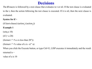 Decisions
The if macro is followed by a test clause that evaluates to t or nil. If the test clause is evaluated
to the t, then the action following the test clause is executed. If it is nil, then the next clause is
evaluated.
Syntax for if −
(if (test-clause) (action1
) (action2
))
Example 1
(setq a 10)
(if (> a 20)
(format t "~% a is less than 20"))
(format t "~% value of a is ~d " a)
When you click the Execute button, or type Ctrl+E, LISP executes it immediately and the result
returned is −
value of a is 10
 