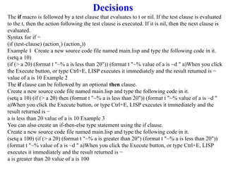 Decisions
The if macro is followed by a test clause that evaluates to t or nil. If the test clause is evaluated
to the t, then the action following the test clause is executed. If it is nil, then the next clause is
evaluated.
Syntax for if −
(if (test-clause) (action1
) (action2
))
Example 1 Create a new source code file named main.lisp and type the following code in it.
(setq a 10)
(if (> a 20) (format t "~% a is less than 20")) (format t "~% value of a is ~d " a)When you click
the Execute button, or type Ctrl+E, LISP executes it immediately and the result returned is −
value of a is 10 Example 2
The if clause can be followed by an optional then clause.
Create a new source code file named main.lisp and type the following code in it.
(setq a 10) (if (> a 20) then (format t "~% a is less than 20")) (format t "~% value of a is ~d "
a)When you click the Execute button, or type Ctrl+E, LISP executes it immediately and the
result returned is −
a is less than 20 value of a is 10 Example 3
You can also create an if-then-else type statement using the if clause.
Create a new source code file named main.lisp and type the following code in it.
(setq a 100) (if (> a 20) (format t "~% a is greater than 20") (format t "~% a is less than 20"))
(format t "~% value of a is ~d " a)When you click the Execute button, or type Ctrl+E, LISP
executes it immediately and the result returned is −
a is greater than 20 value of a is 100
 