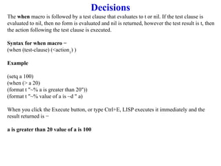 Decisions
The when macro is followed by a test clause that evaluates to t or nil. If the test clause is
evaluated to nil, then no form is evaluated and nil is returned, however the test result is t, then
the action following the test clause is executed.
Syntax for when macro −
(when (test-clause) (<action1
) )
Example
(setq a 100)
(when (> a 20)
(format t "~% a is greater than 20"))
(format t "~% value of a is ~d " a)
When you click the Execute button, or type Ctrl+E, LISP executes it immediately and the
result returned is −
a is greater than 20 value of a is 100
 