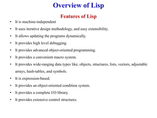 Overview of Lisp
Features of Lisp
• It is machine-independent
• It uses iterative design methodology, and easy extensibility.
• It allows updating the programs dynamically.
• It provides high level debugging.
• It provides advanced object-oriented programming.
• It provides a convenient macro system.
• It provides wide-ranging data types like, objects, structures, lists, vectors, adjustable
arrays, hash-tables, and symbols.
• It is expression-based.
• It provides an object-oriented condition system.
• It provides a complete I/O library.
• It provides extensive control structures.
 