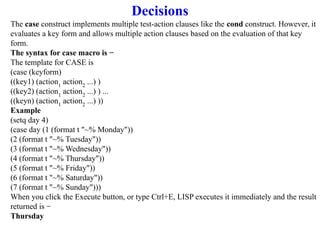 Decisions
The case construct implements multiple test-action clauses like the cond construct. However, it
evaluates a key form and allows multiple action clauses based on the evaluation of that key
form.
The syntax for case macro is −
The template for CASE is
(case (keyform)
((key1) (action1
action2
...) )
((key2) (action1
action2
...) ) ...
((keyn) (action1
action2
...) ))
Example
(setq day 4)
(case day (1 (format t "~% Monday"))
(2 (format t "~% Tuesday"))
(3 (format t "~% Wednesday"))
(4 (format t "~% Thursday"))
(5 (format t "~% Friday"))
(6 (format t "~% Saturday"))
(7 (format t "~% Sunday")))
When you click the Execute button, or type Ctrl+E, LISP executes it immediately and the result
returned is −
Thursday
 