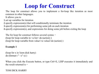 Loop for Construct
The loop for construct allows you to implement a for-loop like iteration as most
common in other languages.
It allows you to
1.set up variables for iteration
2.specify expression(s) that will conditionally terminate the iteration
3.specify expression(s) for performing some job on each iteration
4.specify expression(s), and expressions for doing some job before exiting the loop
The for loop for construct follows several syntax −
(loop for loop-variable in <a list> do (action) )
(loop for loop-variable from value1 to value2 do (action) )
Example 1
(loop for x in '(tom dick harry)
do (format t " ~s" x) )
When you click the Execute button, or type Ctrl+E, LISP executes it immediately and
the result returned is −
TOM DICK HARRY
 