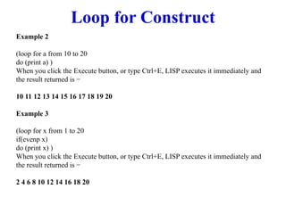 Loop for Construct
Example 2
(loop for a from 10 to 20
do (print a) )
When you click the Execute button, or type Ctrl+E, LISP executes it immediately and
the result returned is −
10 11 12 13 14 15 16 17 18 19 20
Example 3
(loop for x from 1 to 20
if(evenp x)
do (print x) )
When you click the Execute button, or type Ctrl+E, LISP executes it immediately and
the result returned is −
2 4 6 8 10 12 14 16 18 20
 