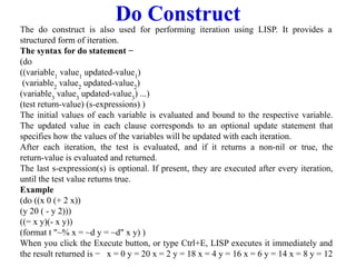 Do Construct
The do construct is also used for performing iteration using LISP. It provides a
structured form of iteration.
The syntax for do statement −
(do
((variable1
value1
updated-value1
)
(variable2
value2
updated-value2
)
(variable3
value3
updated-value3
) ...)
(test return-value) (s-expressions) )
The initial values of each variable is evaluated and bound to the respective variable.
The updated value in each clause corresponds to an optional update statement that
specifies how the values of the variables will be updated with each iteration.
After each iteration, the test is evaluated, and if it returns a non-nil or true, the
return-value is evaluated and returned.
The last s-expression(s) is optional. If present, they are executed after every iteration,
until the test value returns true.
Example
(do ((x 0 (+ 2 x))
(y 20 ( - y 2)))
((= x y)(- x y))
(format t "~% x = ~d y = ~d" x y) )
When you click the Execute button, or type Ctrl+E, LISP executes it immediately and
the result returned is − x = 0 y = 20 x = 2 y = 18 x = 4 y = 16 x = 6 y = 14 x = 8 y = 12
 