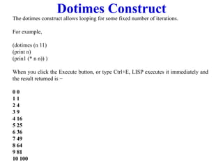 Dotimes Construct
The dotimes construct allows looping for some fixed number of iterations.
For example,
(dotimes (n 11)
(print n)
(prin1 (* n n)) )
When you click the Execute button, or type Ctrl+E, LISP executes it immediately and
the result returned is −
0 0
1 1
2 4
3 9
4 16
5 25
6 36
7 49
8 64
9 81
10 100
 