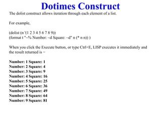 Dotimes Construct
The dolist construct allows iteration through each element of a list.
For example,
(dolist (n '(1 2 3 4 5 6 7 8 9))
(format t "~% Number: ~d Square: ~d" n (* n n)) )
When you click the Execute button, or type Ctrl+E, LISP executes it immediately and
the result returned is −
Number: 1 Square: 1
Number: 2 Square: 4
Number: 3 Square: 9
Number: 4 Square: 16
Number: 5 Square: 25
Number: 6 Square: 36
Number: 7 Square: 49
Number: 8 Square: 64
Number: 9 Square: 81
 