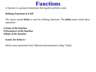 Functions
A function is a group of statements that together perform a task.
Defining Functions in LISP
The macro named defun is used for defining functions. The defun macro needs three
arguments −
1.Name of the function
2.Parameters of the function
3.Body of the function
Syntax for defun is −
(defun name (parameter-list) "Optional documentation string." body)
 