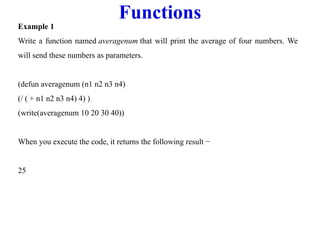 Functions
Example 1
Write a function named averagenum that will print the average of four numbers. We
will send these numbers as parameters.
(defun averagenum (n1 n2 n3 n4)
(/ ( + n1 n2 n3 n4) 4) )
(write(averagenum 10 20 30 40))
When you execute the code, it returns the following result −
25
 
