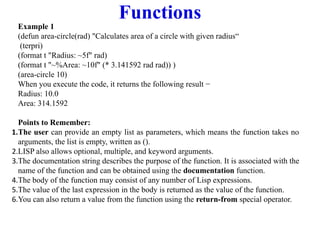 Functions
Example 1
(defun area-circle(rad) "Calculates area of a circle with given radius“
(terpri)
(format t "Radius: ~5f" rad)
(format t "~%Area: ~10f" (* 3.141592 rad rad)) )
(area-circle 10)
When you execute the code, it returns the following result −
Radius: 10.0
Area: 314.1592
Points to Remember:
1.The user can provide an empty list as parameters, which means the function takes no
arguments, the list is empty, written as ().
2.LISP also allows optional, multiple, and keyword arguments.
3.The documentation string describes the purpose of the function. It is associated with the
name of the function and can be obtained using the documentation function.
4.The body of the function may consist of any number of Lisp expressions.
5.The value of the last expression in the body is returned as the value of the function.
6.You can also return a value from the function using the return-from special operator.
 