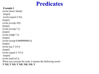 Predicates
Example 1
(write (atom 'abcd))
(terpri)
(write (equal 'a 'b))
(terpri)
(write (evenp 10))
(terpri)
(write (evenp 7 ))
(terpri)
(write (oddp 7 ))
(terpri)
(write (zerop 0.0000000001))
(terpri)
(write (eq 3 3.0 ))
(terpri)
(write (equal 3 3.0 ))
(terpri)
(write (null nil ))
When you execute the code, it returns the following result −
T NIL T NIL T NIL NIL NIL T
 