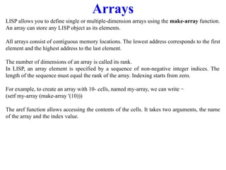 Arrays
LISP allows you to define single or multiple-dimension arrays using the make-array function.
An array can store any LISP object as its elements.
All arrays consist of contiguous memory locations. The lowest address corresponds to the first
element and the highest address to the last element.
The number of dimensions of an array is called its rank.
In LISP, an array element is specified by a sequence of non-negative integer indices. The
length of the sequence must equal the rank of the array. Indexing starts from zero.
For example, to create an array with 10- cells, named my-array, we can write −
(setf my-array (make-array '(10)))
The aref function allows accessing the contents of the cells. It takes two arguments, the name
of the array and the index value.
 