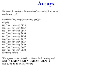 Arrays
For example, to access the content of the tenth cell, we write −
(aref my-array 9)
(write (setf my-array (make-array '(10))))
(terpri)
(setf (aref my-array 0) 25)
(setf (aref my-array 1) 23)
(setf (aref my-array 2) 45)
(setf (aref my-array 3) 10)
(setf (aref my-array 4) 20)
(setf (aref my-array 5) 17)
(setf (aref my-array 6) 25)
(setf (aref my-array 7) 19)
(setf (aref my-array 8) 67)
(setf (aref my-array 9) 30)
(write my-array)
When you execute the code, it returns the following result −
#(NIL NIL NIL NIL NIL NIL NIL NIL NIL NIL)
#(25 23 45 10 20 17 25 19 67 30)
 
