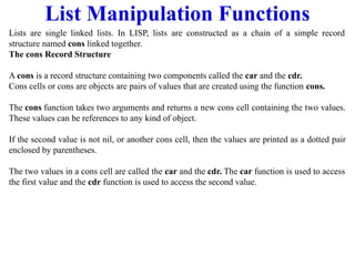List Manipulation Functions
Lists are single linked lists. In LISP, lists are constructed as a chain of a simple record
structure named cons linked together.
The cons Record Structure
A cons is a record structure containing two components called the car and the cdr.
Cons cells or cons are objects are pairs of values that are created using the function cons.
The cons function takes two arguments and returns a new cons cell containing the two values.
These values can be references to any kind of object.
If the second value is not nil, or another cons cell, then the values are printed as a dotted pair
enclosed by parentheses.
The two values in a cons cell are called the car and the cdr. The car function is used to access
the first value and the cdr function is used to access the second value.
 