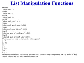 List Manipulation Functions
Example
(write (cons 1 2))
(terpri)
(write (cons 'a 'b))
(terpri)
(write (cons 1 nil))
(terpri)
(write (cons 1 (cons 2 nil)))
(terpri)
(write (cons 1 (cons 2 (cons 3 nil))))
(terpri)
(write (cons 'a (cons 'b (cons 'c nil))))
(terpri)
(write ( car (cons 'a (cons 'b (cons 'c nil)))))
(terpri)
(write ( cdr (cons 'a (cons 'b (cons 'c nil)))))
When you execute the code, it returns the following result −
(1 . 2)
(A . B)
(1)
(1 2)
(1 2 3)
(A B C)
A (B C)
The above example shows how the cons structures could be used to create a single linked list, e.g., the list (A B C)
consists of three cons cells linked together by their cdrs.
 