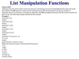 List Manipulation Functions
Lists in LISP
Although cons cells can be used to create lists, however, constructing a list out of nested cons function calls can't be the
best solution. The list function is rather used for creating lists in LISP. The list function can take any number of
arguments and as it is a function, it evaluates its arguments. The first and rest functions give the first element and the rest
part of a list. The following examples demonstrate the concepts.
Example 1
(write (list 1 2))
(terpri)
(write (list 'a 'b))
(terpri)
(write (list 1 nil))
(terpri)
(write (list 1 2 3))
(terpri)
(write (list 'a 'b 'c))
(terpri)
(write (list 3 4 'a (car '(b . c))
(* 4 -2)))
(terpri)
(write (list (list 'a 'b) (list 'c 'd 'e)))
When you execute the code, it returns the following result −
(1 2)
(A B)
(1 NIL)
(1 2 3)
(A B C)
(3 4 A B -8)
((A B) (C D E))
 