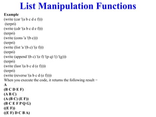 List Manipulation Functions
Example
(write (car '(a b c d e f)))
(terpri)
(write (cdr '(a b c d e f)))
(terpri)
(write (cons 'a '(b c)))
(terpri)
(write (list 'a '(b c) '(e f)))
(terpri)
(write (append '(b c) '(e f) '(p q) '() '(g)))
(terpri)
(write (last '(a b c d (e f))))
(terpri)
(write (reverse '(a b c d (e f))))
When you execute the code, it returns the following result −
A
(B C D E F)
(A B C)
(A (B C) (E F))
(B C E F P Q G)
((E F))
((E F) D C B A)
 