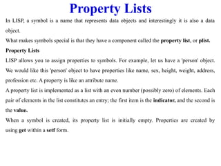Property Lists
In LISP, a symbol is a name that represents data objects and interestingly it is also a data
object.
What makes symbols special is that they have a component called the property list, or plist.
Property Lists
LISP allows you to assign properties to symbols. For example, let us have a 'person' object.
We would like this 'person' object to have properties like name, sex, height, weight, address,
profession etc. A property is like an attribute name.
A property list is implemented as a list with an even number (possibly zero) of elements. Each
pair of elements in the list constitutes an entry; the first item is the indicator, and the second is
the value.
When a symbol is created, its property list is initially empty. Properties are created by
using get within a setf form.
 