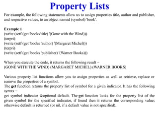 Property Lists
For example, the following statements allow us to assign properties title, author and publisher,
and respective values, to an object named (symbol) 'book'.
Example 1
(write (setf (get 'books'title) '(Gone with the Wind)))
(terpri)
(write (setf (get 'books 'author) '(Margaret Michel)))
(terpri)
(write (setf (get 'books 'publisher) '(Warner Books)))
When you execute the code, it returns the following result −
(GONE WITH THE WIND) (MARGARET MICHEL) (WARNER BOOKS)
Various property list functions allow you to assign properties as well as retrieve, replace or
remove the properties of a symbol.
The get function returns the property list of symbol for a given indicator. It has the following
syntax −
get symbol indicator &optional default. The get function looks for the property list of the
given symbol for the specified indicator, if found then it returns the corresponding value;
otherwise default is returned (or nil, if a default value is not specified).
 