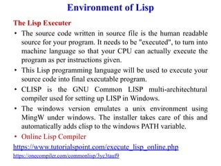 Environment of Lisp
The Lisp Executer
• The source code written in source file is the human readable
source for your program. It needs to be "executed", to turn into
machine language so that your CPU can actually execute the
program as per instructions given.
• This Lisp programming language will be used to execute your
source code into final executable program.
• CLISP is the GNU Common LISP multi-architechtural
compiler used for setting up LISP in Windows.
• The windows version emulates a unix environment using
MingW under windows. The installer takes care of this and
automatically adds clisp to the windows PATH variable.
• Online Lisp Compiler
https://www.tutorialspoint.com/execute_lisp_online.php
https://onecompiler.com/commonlisp/3yc3tauf9
 