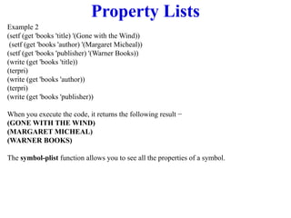 Property Lists
Example 2
(setf (get 'books 'title) '(Gone with the Wind))
(setf (get 'books 'author) '(Margaret Micheal))
(setf (get 'books 'publisher) '(Warner Books))
(write (get 'books 'title))
(terpri)
(write (get 'books 'author))
(terpri)
(write (get 'books 'publisher))
When you execute the code, it returns the following result −
(GONE WITH THE WIND)
(MARGARET MICHEAL)
(WARNER BOOKS)
The symbol-plist function allows you to see all the properties of a symbol.
 