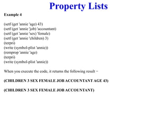 Property Lists
Example 4
(setf (get 'annie 'age) 43)
(setf (get 'annie 'job) 'accountant)
(setf (get 'annie 'sex) 'female)
(setf (get 'annie 'children) 3)
(terpri)
(write (symbol-plist 'annie))
(remprop 'annie 'age)
(terpri)
(write (symbol-plist 'annie))
When you execute the code, it returns the following result −
(CHILDREN 3 SEX FEMALE JOB ACCOUNTANT AGE 43)
(CHILDREN 3 SEX FEMALE JOB ACCOUNTANT)
 