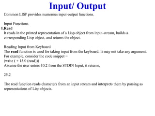 Input/ Output
Common LISP provides numerous input-output functions.
Input Functions
1.Read
It reads in the printed representation of a Lisp object from input-stream, builds a
corresponding Lisp object, and returns the object.
Reading Input from Keyboard
The read function is used for taking input from the keyboard. It may not take any argument.
For example, consider the code snippet −
(write ( + 15.0 (read)))
Assume the user enters 10.2 from the STDIN Input, it returns,
25.2
The read function reads characters from an input stream and interprets them by parsing as
representations of Lisp objects.
 