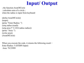 Input/ Output
; the function AreaOfCircle
; calculates area of a circle ;
when the radius is input from keyboard
(defun AreaOfCircle()
(terpri)
(princ "Enter Radius: ")
(setq radius (read))
(setq area (* 3.1416 radius radius))
(princ "Area: ")
(write area))
(AreaOfCircle)
When you execute the code, it returns the following result −
Enter Radius: 5 (STDIN Input)
Area: 78.53999
 