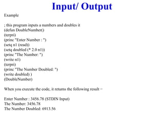 Input/ Output
Example
; this program inputs a numbers and doubles it
(defun DoubleNumber()
(terpri)
(princ "Enter Number : ")
(setq n1 (read))
(setq doubled (* 2.0 n1))
(princ "The Number: ")
(write n1)
(terpri)
(princ "The Number Doubled: ")
(write doubled) )
(DoubleNumber)
When you execute the code, it returns the following result −
Enter Number : 3456.78 (STDIN Input)
The Number: 3456.78
The Number Doubled: 6913.56
 