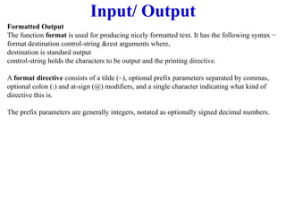 Input/ Output
Formatted Output
The function format is used for producing nicely formatted text. It has the following syntax −
format destination control-string &rest arguments where,
destination is standard output
control-string holds the characters to be output and the printing directive.
A format directive consists of a tilde (~), optional prefix parameters separated by commas,
optional colon (:) and at-sign (@) modifiers, and a single character indicating what kind of
directive this is.
The prefix parameters are generally integers, notated as optionally signed decimal numbers.
 