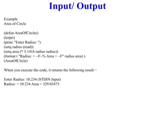 Input/ Output
Example
Area of Circle
(defun AreaOfCircle()
(terpri)
(princ "Enter Radius: ")
(setq radius (read))
(setq area (* 3.1416 radius radius))
(format t "Radius: = ~F~% Area = ~F" radius area) )
(AreaOfCircle)
When you execute the code, it returns the following result −
Enter Radius: 10.234 (STDIN Input)
Radius: = 10.234 Area = 329.03473
 