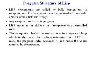 Program Structure of Lisp
• LISP expressions are called symbolic expressions or
s-expressions. The s-expressions are composed of three valid
objects, atoms, lists and strings.
• Any s-expression is a valid program.
• LISP programs run either on an interpreter or as compiled
code.
• The interpreter checks the source code in a repeated loop,
which is also called the read-evaluate-print loop (REPL). It
reads the program code, evaluates it, and prints the values
returned by the program.
 