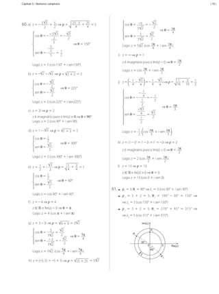 Capítulo 5 • Números complexos

60.	a)	 z	=	–	 5

3
2

| 10 |

	+	 5 i	⇒ ρ	=	
2

25	·	3 + 25 	=	5
4
4

3
–	5 3
	=	–	
cos	θ	=	–	
2
2
5
⇒	θ	=	150°
5
2 	
sen	θ	=	
	= 1
2
5
Logo:	z	=	5	(cos	150°	+	i	sen150°).
b)	 z	=	– 2 	–	i 2 	⇒ ρ = 2	+	2 	=	2
2
2
2
sen	θ	= –
2
cos	θ	=	–	

⇒	θ	=	225°

Logo:	z	=	2	(cos	225°	+	i	sen225°).
c)	 z	=	2i	⇒	ρ = 2
z	é	imaginário	puro	e	Im(z)	> 0 ⇒ θ = 90°
Logo:	z	=	2	(cos	90°	+	i	sen	90).
d)	 z	=	1	–	i 3 	⇒	ρ	=	 1	+	3 	=	2
cos	θ	=	 1
2

3
sen	θ	=
2

⇒	θ	=	300°

Logo:	z	=	2	(cos	300°	+	i	sen	300°).
3
	⇒	ρ	=	 1 + 3 	=	1
e)	 z	=	 1 	+	i	
4
4
2
2
cos	θ	=	 1
2
⇒	θ	=	60°
3
sen	θ	=
2
Logo:	z	=	cos	60°	+	i	sen	60°.

2
cos	θ	=	 –5 	= –	
2
5 2

5
2
	=	
2
5 2
Logo:	z	=	5 2 	(cos	 3π 	+	i	sen	 3π ).
4
4
sen	θ	=	

i)	 z	=	–i	⇒	ρ	=	1
z	é	imaginário	puro	e	Im(z)	<	0	⇒	θ	=	 3π .
2
3π 	+	i	sen	 3π .
Logo:	z	=	cos	
2
2
3
3
	=	–	 1 –	 i	⇒	ρ	=	 1 + 3 	=	 1
j)	 z	=	 –	 1 ,	–	
16 16 2
4
4
4
4
–	 1
4
cos	θ	=	–	
	= –	 1
2
1
2
– 3
3
sen	θ	=	 4 	=	
2
1
2

k)	 z	=	(1	–	i)2	=	1	–	2i	+	i2	=	–2i	⇒	ρ	=	2
z	é	imaginário	puro	e	Im(z)	<	0	⇒	θ	=	 3π
2
3π 	+	i	sen	 3π ).
Logo:	z	=	2	(cos	
2
2
l)	 z	=	13	⇒	ρ	=	13
z	∈	ℝ	e	Re(z)	> 0	⇒	θ	=	0
Logo:	z	=	13	(cos	0	+	i	sen	0).

61.	-	 ρ1	=	3,	θ1	=	90°	⇒	z1	=	3	(cos	90°	+	i	sen	90°)

--ρ 	 =	 3	 +	 2	 =	 5;	 θ 	 =	 180°	 –	 30°	 =	 150°	 ⇒
2

⇒ z2	=	5	(cos	150°	+	i	sen	150°)

z	∈	ℝ e	Re(z)	<	0	⇒	θ	=	π
Logo:	z	=	4	(cos	π	+	i	sen	π).

--ρ 	 =	 3	 +	 2	 =	 5;	 θ 	 =	 270°	 +	 45°	 =	 315°	 ⇒	
3

3

⇒	z3	=	5	(cos	315°	+	i	sen	315°)

g)	 z	=	3	–	3i	⇒	ρ	=	 9	+	9 	=	3 2
3
2
	=	
2
3 2
2
sen	θ	=	 –	3 	= –	
2
3 2
cos	θ	=	

⇒	θ	=	 7π 	
4

Logo:	z	=	3 2 	(cos	 7π 	+	i	sen	 7π ).
4
4
h)	 z	=	(–5,	5)	=	–5	+	5i	⇒ ρ	=	 25	+	25 	=	5 2

MCA3-ManualResoluções-2aProva.indd 99

⇒	θ	=	 4π 		
3

Logo:	z	=	 1 	 cos	 4π 	+	i	sen	 4π .
3
3
2

2

f )	 z	=	–	4	⇒	ρ	=	4

⇒	θ	=	 3π 	
4

Im(z)
P1
P2
30°
0

3

Re(z)

45°
2

P3

13/05/10 04:33

 