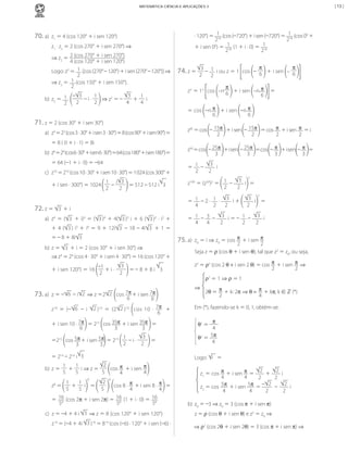 | 13 |

MATEMÁTICA CIÊNCIA E APLICAÇÕES 3

70.	a)	 z1	=	4	(cos	120°	+	i	sen	120°)
z1	·	z2	=	2	(cos	270°	+	i	sen	270°)	⇒	
⇒	z2	=	 2	(cos	270°	+	i	sen	270°)
4	(cos	120°	+	i	sen	120°)
2
Logo:	z 	=	 1 	[cos	(270°	–	120°)	+	i	sen	(270°	–	120°)]	⇒	
2
⇒	z2	=	 1 (cos	150°	+	i	sen	150°).
2
3
– 3
1
1
	–	i	·	 	⇒	z2	=	–	 	+	 	i
b)	 z2	=	 1 	
2
4
2
4
2

71.	z	=	2	(cos	30°	+	i	sen	30°)
	

a)	 z3	=	23	(cos	3	·	30°	+	i	sen	3	·	30°)	=	8	(cos	90°	+	i	sen	90°)	=	
=	8	(	0	+	i	·	1)	=	8i

	

3
·3
b)	 z6	=	26	(cos	6	·	 0°	+	i	sen	6		 0°)	=	64	(cos	180°	+	i	sen	180°)	=	
=	64	(–1	+	i	·	0)	=	–64

	

c)	 z10	=	210	(cos	10	·	30°	+	i	sen	10	·	30°)	=	1	024	(cos	300°	+
1 i 3
	=	512	–	512	i 3
+	i	sen	·	300°)	=	1024	 	–	
2
2

72.	z	=	

74. z =

π
π
3 1
i ou z = 1 cos – 6 + i sen – 6
–
2
2

π
zn = 1n cos –n 6 + i sen –n π
6

3 	+	i

a)	 z 	 =	 ( 3 	 +	 i)4	 =	 ( 3 )4	 +	 4( 3 )3	 i	 +	 6	 ( 3 )2	 ·	 i2	 +	
+	 4	 ( 3 )	 i3	 +	 i4	 =	 9	 +	 12i 3 	 –	 18	 –	 4i 3 	 +	 1	 =	
=	–	8	+	8i 3
b)	 z	=	 3 	+	i	=	2	(cos	30°	+	i	sen	30°)	⇒	
⇒	z4	=	24	(cos	4	·	30°	+	i	sen	4	·	30°)	=	16	(cos	120°	+
+	i	sen	120°)	=	16	

3
–1
	+	i	·	
	=	– 8	+	8	i	 3
2
2

6 	–	i 2 	⇒	z	=2 2 	 cos	7π + i	sen	7π	
6
6
z 10	 =	 (– 6 	 –	 i	 2 ) 10	 =	 (2 2 ) 10	 cos	 10	 ·	 7π +
6

73.	a)	 z	=	–

				+	i	sen	35π 	=	
+ i	sen	10	·	7π	 	=	215	 cos	35π
6
3
3
3
1
=215	 cos	5π +	i	sen	5π 	=	215	 	–	i	·	
	=
2
2
3
3
=	214	–	214	i 3

=

= cos –n π + i sen –n π
6
6
z45 = cos – 15π + i sen – 15π = cos π + i sen π = i
2
2
2
2
z50 = cos – 25π + i sen – 25π =cos – π + i sen – π =
3
3
3
3
= 1 – 3 i
2
2
2

z100 = (z50)2 = 1 – 3 i =
2
2
= 1 –2· 1 · 3 i+
2
4
2

4

2

3 i =
2

= 1 – 3 – 3 i=– 1 – 3 i
2
2
4
4
2

75.	a)	 z0	=	i	⇒ z0	=	cos	 π + i	sen	 π

2
2
Seja	z	=	ρ	(cos	θ	+	i	sen	θ),	tal	que	z2	=	z0,	ou	seja,	

z2	=	ρ2	(cos	2	θ + i	sen	2	θ)	=	cos	 π +	i	sen π ⇒
2
2
						 ρ2	= 1 ⇒ ρ =	1
⇒

2θ	= π + k:	2π ⇒ θ = π + kπ,	k	∈	ℤ	(*)
2
4

Em	(*),	fazendo-se	k	=	0,	1,	obtém-se:
π
4
5π
2
θ 	=	
4

θ1	=	

	

Logo:	 i 	=

2
1
1
b)	 z	=	 	+	 	i	⇒	z	=	 	 cos	 π 	+	i	sen	 π
5
5
5
4
4
8

8

2
1
1
	+	 	i 	=	 	 	 	 cos	8	·	 π +	i	sen	8	·	 π 	=	
5
5
5
4
4
= 16 (cos	2π	+	i	sen	2π)	=	 16 (1	+	i	·	0)	=	 16
58
58
58
z8	=	

c)	 z	=	–4	+	4	i	 3 	⇒	z	=	8	(cos	120°	+	i	sen	120°)
z–6	=	(–4	+	4i	 3 )–6	=	8–6	(cos	(–6)	·	120°	+	i	sen	(–6)	·	

MCA3-ManualResoluções-2aProva.indd 102

·	120°)	=	 1 (cos	(–720°)	+	i	sen	(–720°)	=	 1 (cos	00	+
218
218
1 (1	+	i	·	0)	=	 1
0
+	i	sen	0 )	=	 18
2
218

2
2
z1	= cos	 π +	i	sen	 π =
+
	i
4
4
2
2
	
2
2
z2	=	cos	 5π 	+	i	sen	 5π 	=	– 		–		
	i
4
4
2
2
b)	 z0	=	–3	⇒	z0	=	3	(cos	π	+	i	sen	π)
z	=	ρ	(cos	θ	+	i	sen	θ)	e	z2	=	z0	⇒
⇒ ρ2	(cos	2θ	+	i	sen	2θ)	=	3	(cos	π	+	i	sen	π)	⇒

13/05/10 04:33

 
