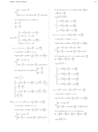 Capítulo 5 • Números complexos

| 14 |

ρ2	=	3	⇒	ρ	=	 3
⇒
2θ	=	π	+	k	·	2π,	k	∈	ℤ	⇒	θ =	 π + kπ,	k	∈	ℤ
2

Em	(*),	fazendo-se	k	=	0,	1	e	2	obtêm-se:	θ1	=	2π ,	θ2	=	
9
8π 	e	θ 	=	14π.
∙	
3
9
9
3

Logo:	 –2	+	2i	 3 	=

Em	(*),	fazendo-se	k	=	0,	1,	obtém-se:

	

θ1	=	 π
2
3π
θ2	=	
2

	

z1	=	 4 	 cos	 2π + i	sen	 2π
9
9
3

=	 z 	=	3 4 	 cos	 8π + i	sen	 8π
2
9
9
z3	=	 4 	 cos	14π + i	sen	14π
9
9
3

	
Logo:	 –3	=	

z1	=	 3 	 cos	 π 	+	i	sen	 π 	=
2
2
= 3 	(0	+	i	·	1)	=i	 3
z2	=	 3 	 cos	 3π 	+	i	sen	 3π 	=
2
2
3 	[0	+	i(–1)]	=	–	i	 3

c)	 zo	=	–	 1 	i	⇒	zo	=	 1 	 cos	 3π 	+	i	sen	 3π
2
2
4
4

	

b)	 z0	=	–5	–	5i	⇒	z0	=	5 2 	 cos	5π	+	i	sen	5π
4
4
z	=	ρ	(cos	θ	+	i	sen	θ)	e	z4	=	z0	⇒
⇒ ρ4	(cos	4θ	+	i	sen	4θ)	=	5	 2 	 cos	5π	+	i	sen	5π 	⇒
4
4
8

ρ4	= 5 2 ⇒ ρ4 =	 50	⇒	ρ	= 	 50
⇒

z	=	ρ	(cos	θ	+	i	sen	θ)	e	z2	=	zo	⇒
⇒	ρ2	(cos	2θ	+	i	sen	2θ)	=	 1 	 cos	 3π 	+	i	sen	 3π 	⇒
2
2
4
1 	⇒	ρ	=	 1
ρ2	=	
4
2
⇒
2θ	=	 3π 	+	k	·	2π ⇒ θ = 3π + kπ,	k	∈	ℤ	(*)
2
4
θ1	=	 3π
4 	.
Em	(*),	fazendo-se	k	=	0,1,	obtêm-se:	
θ2	=	 7π
4

⇒ ρ3	(cos	3θ	+	i	sen	3θ)	=	4	 cos	2π	+	i	sen	2π 	⇒
3
3
⇒	

3

ρ 	= 4 ⇒ ρ =		 2
3θ	= 2π + k	·	2π ⇒ θ = 2π + k	·	2π ,	k	∈ ℤ	(*)
3
9
3

MCA3-ManualResoluções-2aProva.indd 103

z1	= 	 50	 cos	 5π 	+	i	sen	 5π
16
16
8

z2	= 	 50	 cos	 13π 	+	i	sen	 13π
16
16
8

z3	= 	 50	 cos	 21π 	+	i	sen	 21π
16
16
z4	= 	 50	 cos	 29π 	+	i	sen	 29π
16
16
8

c)	 z0	=	4 3 	–	4i	⇒	z0	=	8	 cos	11π	+	i	sen	11	 π
6
6
z	=	ρ	(cos	θ	+	i	sen	θ)	e	z5	=	z0	⇒
⇒ ρ5	(cos	5θ	+	i	sen	5θ)	=	8	 cos	11π	+	i	sen	11π 	⇒
6
6

3 	⇒	z0	=	4	 cos	2π +	i	sen 2π
3
3

z	=	ρ	(cos	θ	+	i	sen	θ)	e	z3	=	z0	⇒

3

4

Logo:		 –5	– 5i 	=	

8

2
2
z1	=	 1 	 cos	 3π 	+	i	sen	 3π 	=	 1 	·	 –	 	+ i	 	 	=
2
2
2
2
4
4
2
2
=	–	 	+	 	·	i
4
4
2
2
z2	=	 1 	 cos	 7π 	+	i	sen	 7π 	=	 1 	·	 	 	– i	 	 	=
2
2
2
2
4
4
2
2
=	 	–	 	·	i
4
4

76.	a)	 z0	=	–	2	+	2i	

Em	(*),	fazendo-se	k	=	0,	1,	2	e	3,	obtêm-se:	θ1	=	 5π ,	
16
θ2	=	13π,	θ3	=	21π e	θ4	=	29π .
16
16
16

=	

Logo:	 –	 1 		i	=	
4

4θ	= 5π + k	·	2π ⇒ θ = 5π + k	·	π ,	k	∈ ℤ	(*)
4
16
2

5

⇒

ρ5	= 8	⇒	ρ = 	 8
5θ	= 11π + k	·	2π ⇒ θ = 11π + k	·	2π ,	k	∈ ℤ	(*)
6
30
5

Em	(*),	fazendo-se	k	=	0,	1,	2,	3	e	4,	obtêm-se:	
θ1	=	11π,	θ2	=	23π,	θ3	=	 7π ,	θ4	=	47π	e	θ5	=	59π	
30
30
30
30
30
5

Logo:		 4 3 	–	4i 	=

13/05/10 04:33

 