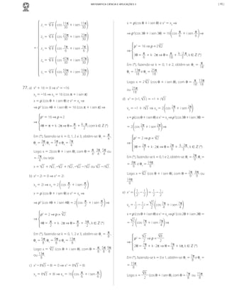 | 15 |

MATEMÁTICA CIÊNCIA E APLICAÇÕES 3

z1	= 	 	8 	 cos	 11π	+	i	sen	11π
30
30
5

z2	= 	 	8 	 cos	 23π 	+	i	sen	 23π
30
30
5

	

=

z3	= 	 	8 	 cos	 7π 	+	i	sen	 7π
6
6

x	=	ρ(cos	θ	+	i	sen	θ)	e	x3	=	x0	⇒
⇒ ρ3(cos	3θ	+	i	sen	3θ)	=	16	 cos	 π 	+	i	sen	 π 	⇒
6
6
3

5

z4	= 	 	8 	 cos	 47π 	+	i	sen	 47π
30
30

⇒

5

z5	= 	 	8 	 cos	 59π 	+	i	sen	 59π
30
30
5

77.	a)	 x4	+	16	=	0	⇒	x4	=	–16
x0	=	–16	⇒	x0	=	16	(cos	π	+	i	sen	π)
x	=	ρ	(cos	θ	+	i	sen	θ)	e	x4	=	x0	⇒	
⇒ ρ4	(cos	4θ	+	i	sen	θ)	=	16	(cos	π	+	i	sen	π)	⇒

ρ3	= 16	⇒	ρ =	2	 2
3θ	= π + k	·	2π ⇒ θ = π + k	·	2	π ,	k	∈ ℤ	(*)
6
18
3

Em	(*),	fazendo-se	k	=	0,	1	e	2,	obtêm-se:	θ1	=	 π ,	
18
θ2	=	13π	e	θ3	=	25π.
18
18
3
Logo:	x	=	2	 2 	(cos	θ	+	i	sen	θ),	com	θ	=	 π ,	 13π	
18 18
ou	 25π.
18

d)	 	x3	=	(–1,	 3 )	=	–1	+	i 3
x0	=	–1	+	i 3 	⇒ x0	=	2	 cos	2π +	i	sen	2π
3
3

ρ4	= 16	⇒	ρ =	2
⇒

x	=	ρ(cos	θ	+	i	sen	θ)	e	x3	=	x0	⇒	ρ3(cos	3θ	+	i	sen	3θ)	=

4θ	= π + k	·	2π	⇒ θ = π + k	·	π ,	com	k	∈ ℤ	(*)
4
2

=	2	 cos	2π +	i	sen	2π 	⇒
3
3

Em	(*),	fazendo-se	k	=	0,	1,	2	e	3,	obtêm-se:	θ1	=	 π ,	
4
θ2	=	3π,	θ3	=	5π	e	θ4	=	7π.
4
4
4
Logo:	x	=	2(cos	θ	+	i	sen	θ),	com	θ	=	 π ,	 3π ,	 5π 	ou	
4 4 4
=	 7π ,	ou	seja:
4
x	=	 2 	+	i 2 ,	– 2 	+	i 2 ,	– 2 	–	i 2 	ou	 2 	–	i 2 .

3

⇒

ρ3	= 2	⇒	ρ = 	 2
3θ	= 2π + k	·	2π ⇒ θ = 2π + k	·	2π ,	k	∈ ℤ	(*)
3
9
3

Em	(*),	fazendo-se	k	=	0,	1	e	2,	obtêm-se:	θ1	=	2π ,	θ2	=
9
=	 8π 	e	θ3	=	14π.
9
9
Logo:	x	=	 2 	(cos	θ	+	i	sen	θ),	com	θ	=	 2π ,	 8π 	ou	
9 9
14π.
9
3

b)	 x4	–	2i	=	0	⇒	x4	=	2i
x0	=	2i	⇒	x0	=	2	 cos	 π +	i	sen	 π
2
2
x	=	ρ	(cos	θ	+	i	sen	θ)	e	x4	=	x0	⇒	
⇒ ρ4	(cos	4θ	+	i	sen	4θ)	=	2	 cos	 π +	i	sen	 π 	⇒
2
2
4

⇒

e)	 x2	=	 1 ,	–	 1 	=	 1 	–	 1 i
2
2
2 2
2
x0	=	 1 	–	 1 i	=	 	 cos	 7π 	+	i	sen	 7π
4
4
2
2 2

ρ4	= 2	⇒	ρ = 	 2

x	=	ρ	(cos	θ	+	i	sen	θ)	e	x2	=	x0	⇒	ρ2	(cos	2θ	+	i	sen	2θ)	=	

4θ	= π + k	·	2π	⇒ θ = π + kπ ,	k	∈ ℤ	(*)
2
8
2

=	

Em	(*),	fazendo-se	k	=	0,	1,	2	e	3,	obtêm-se:	θ1	=	 π ,	
8
θ2	=	5π,	θ3	=	9π	e	θ4	=	 13π .
8
8
8
4
Logo:	x	= 	 2 	(cos	θ	+	i	sen	θ),	com	θ	=	 π ,	5π,	9π	
8 8 8
ou	 13π .
8
c)	 x3	–	8 3 	–	8i	=	0	⇒	x3	=	8 3 	–	8i
x0	=	8 3 	+	8i	⇒	x0	=	16	 cos	 π 	+	i	sen	 π
6
6

MCA3-ManualResoluções-2aProva.indd 104

2
	 cos	 7π 	+	i	sen	 7π 	⇒
2
4
4
4

⇒

2
8
	⇒	ρ =	
2
2
2θ	= 7π + k	·	2π ⇒ θ = 7π + kπ,	k	∈ ℤ	(*)
4
8
ρ2	=

Em	(*),	fazendo-se	k	=	0	e	1,	obtêm-se:	θ1	=	7π	e	θ2	=
8
=	15π.
8
4

Logo:	x	=	

8
	(cos	θ	+	i	sen	θ),	com	θ	=	7π 	ou		15π.
2
8
8

13/05/10 04:33

 