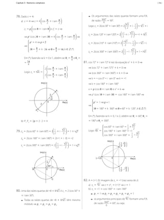 Capítulo 5 • Números complexos

| 16 |

--Os	argumentos	das	raízes	quartas	formam	uma	P.A.	
360°

78.	Dado	z	=	4i

a)	 z	=	4i	⇒	z	=	4	 cos	 π 	+	i	sen	 π
2
2

	=	90°.
4
3
Logo:	z1	=	2(cos	30°	+	i	sen	30°)	=	2	
	+	i	·	 1 	=	 3 	+	i
2
2
de	razão	

2
z1	=	ρ cos	θ	+	i	sen	θ 	e	z1	=	z	⇒	

⇒ ρ 	(cos	2θ	+	i	sen	2θ)	=	4	 cos	 π 	+	i	sen	 π 	⇒
2
2
ρ2	= 4	⇒	ρ = 2
⇒
2θ	= π + k	·	2π ⇒ θ = π + kπ,	k	∈ ℤ	(*)
2
4
2

Em	(*),	fazendo-se	k	=	0	e	1,	obtêm-se:	θ1	=	 π e	θ2	=	
4
=	5π
4
2	 cos	 π 	+	i	sen	 π
4
4
Logo:	z1	=	 4i	=	
π 	+	i	sen	 π
2	 cos	
4
4
Im(z)

3
z3	=	2(cos	210°	+	i	sen	210°)	=	2	 – 	–	i	·	 1 	=	–	 3 	–	i
2
2
3
	=	1	–	i 3
z4	=	2(cos	300°	+	i	sen	300°)	=	2	 1 	–	i	·	
2
2

81.	cos	72°	+	i	sen	72°	é	raiz	da	equação	x5	+	k	=	0	⇒
⇒	(cos	72°	+	i	sen	72°)5	+	k	=	0	⇒
⇒ (cos	360°	+	i	sen	360°)	+	k	=	0	⇒	
⇒	k	=	–	cos	0°	–	i	·	sen	0°	⇒	k	=	–1
⇒	k	=	cos	180°	+	i	sen	180°
x	=	ρ	(cos	θ	+	i	sen	θ)	e	x3	=	k	⇒	

P1
2

2

3
	=	–1	+	i 3
z2	=	2(cos	120°	+	i	sen	120°)	=	2	 –1 	+	i	·	
2
2

⇒	p3	(cos	3θ	+	i	sen	3θ)	=		cos	180°	+	i	sen	180°	⇒

π
4

0

Re(z)

P2

⇒	

ρ3	= 1	⇒	ρ =	1
3θ	= 180°	+ k	·	360° ⇒ θ = 60° + k	·	120°	,	k	∈ ℤ	(*)

Em	(*),	fazendo-se	k	=	0,	1	e	2,	obtêm-se:	θ1	=	60°,	θ2	=	
=	180°	e	θ3	=	300°.

b)	 P1	P2	=	2ρ	=	2	·	2	=	4

79.	zA	=	2(cos	60°	+	i	sen	60°)	=	2

1 	+	i	·	 3 	=	1	+	i 3
2
2

zB	=	2(cos	180°	+	i	sen	180°)	=	2(–1	+	i	·	0)	=	–2

3
cos	60°	+	i	sen	60°	=	 1 	+	i
2
2
3
Logo:		 k 	=	 cos	180°	+	i	sen	180°	=	–1
3
1
cos	300°	+	i	sen	300°	=		 	 – i
2
2
Im(z)

3
zc	=	2(cos	300°	+	i	sen	300°)	=	2	 1 	–	i	·	
	=	1	–	i 3
2
2

1 3
,
2 2

Im(z)
A

0

(–1,0)

1

Re(z)

2
60°
B

1
3
,–
2
2

2 Re(z)

0

82.	A	=	(–1,	0):	imagem	de	z1	=	–1	(raiz	sexta	de	z)

C

6

a)	 z1	= 	 z 	⇒	z	=	z61	=	(–1)6	⇒	z	=	1

80.	Uma	das	raízes	quartas	de	–8	+	8i

3 	é	z1	=	2	(cos	30°	+

+	i	sen	30°).

--Todas	 as	 raízes	 quartas	 de	 –8	 +	 8i
módulo	⇒	ρ1	=	ρ2	=	ρ3	=	ρ4.

MCA3-ManualResoluções-2aProva.indd 105

b)	 z1	=	–1	=	cos	180°	+	i	sen	180°

--ρ 	=	1	⇒	ρ 	=	ρ 	=	ρ 	=	ρ 	=	ρ 	=	1
--os	argumentos	principais	de		 z 	formam	uma	P.A.	
360°
1

2

3

4

5

6

6

3 	 têm	 mesmo	

de	razão	

6

	=	60°,	ou	seja:

13/05/10 04:33

 