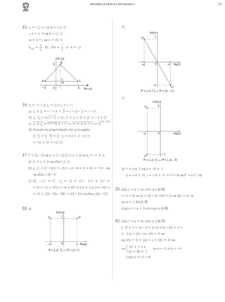 |5|

MATEMÁTICA CIÊNCIA E APLICAÇÕES 3

35.	u	=	–	2	+	i	⇒	A	=	(–2,	1)

b)	
Im(z)

v	=	1	+	5i	⇒	B	=	(1,	5)
P

7

–4

w	=	4	+	i	⇒	C	=	(4,	1)

0

AABC	=	 1 	·	AC	·	BH	=	 1 	·	6	·	4	=	12
2
2
Im (z)
B

5

A

H

–2

1

0

4

Re(z)

C
4

–7

P'
P = (–4, 7) ⇒ P' = (4, –7)

Re (z)

c)	

36.	z1	=	–1	–	3i,	z2	=	2i	e	z3	=	1	–	i

Im(z)
P

	

b)	 z2	·	z3	=	2i	(1	–	i)	=	2i	·	(1	+	i)	=	2i	+	2i2	=	–	2	+	2i
=	–2i
c)	 z1	+	z3	=	–1	–	3i	+	1	–	i	=	–1	+	3i	+	1	–	i	=	2i	

	

0

a)	 z1	+	z2	=	–	1	–	3i	+	2i	=	1	–	3i	–	2i	=	1	–	5i

	

7

–4

	

d)	 Usando	as	propriedades	do	conjugado:
z2	·	z3	=	z2	·	z3	=	z2	·	z3	=	(–2	i)	·	(1	–	i)	=	

Re(z)

=	–2i	+	2i2	=	–2	–2i

37.	P	=	(2,	–3)	⇒	z1	=	2	–	3i;	Q	=	(–1,	2)	⇒	z2	=	–1	+	2i
a)	 z1	=	2	+	3i	⇒	afixo:	(2,	3)
b)	 z1	·	z2	=	(2	–	3i)	(–1	–	2i)	=	–2	–	4i	+	3i	+	6i2	=	–	8	–	i	⇒
⇒	afixo:	(–8,	–1)

–7
P'
P = (–4, 7) ⇒ P' = (–4, –7)

d)	 P	=	(–4,	7)	⇒	z	=	–4	+	7i
zi	=	(–4	+	7i)	·	i	=	–	4i	+	7i2	=	–7	–	4i	⇒	P'	=	(–7,	–4)

c)	 (z 1 	 ·	 z 2 ) 	 =	 z 	 ·	 z 	 =	 (2	 +	 3i) 	 ·	 (–1	 +	 2i) 	 =	
2

2
1

2
2

2

2

= (4	+	12i	+	9i2)	(1	–	4i	+	4i2)	=	(–5	+	12i)	(–3	–	4i)	=
=	15	+	20i	–	36i	–	48i2	=	63	–	16i	⇒	afixo:	(63,	–13)

39.	Seja	z	=	a	+	bi,	com	a,	b	∈	.
z	–	z	=	6i	⇒	(a	+	bi)	–	(a	–	bi)	=	6i	⇒ 2bi	=	6i	⇒	
⇒	b	=	3,	∀a	∈	

38.	a)	

Logo:	z	=	a	+	3i,	em	que	a	∈	.
Im(z)
P

7

P'

40.	Seja	z	=	a	+	bi,	com	a,	b	∈	.
2	·	zi	+	3	=	2z	–	z	+	2i	⇒	2i	(a	–	bi)	+	3	=
= 	2	(a	+	bi)	–	(a	–	bi)	+	2i	⇒

–4

0

⇒ (2b	+	3)	+	2ai	=	a	+	(3b	+	2)i	⇒
4 Re(z)

P = (–4, 7) ⇒ P' = (4, 7)

⇒ 	2b	+	3	=	a
2a	=	3b	+	2
	 Logo:	z	=	–5	– 4i.

MCA3-ManualResoluções-2aProva.indd 94

	⇒	a	=	–5	e	b	=	–	4

 