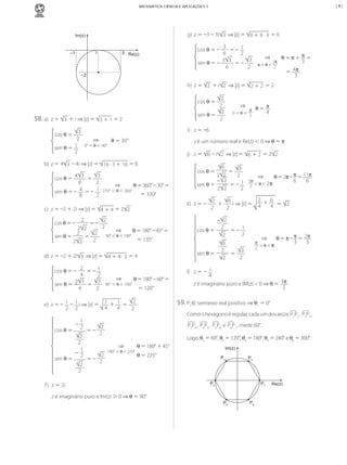 |9|

MATEMÁTICA CIÊNCIA E APLICAÇÕES 3

g)	 z	=	–3	–	3i 3 	⇒	|z|	=	 9	+	9	·	3 	=	6

Im(z)

1

–1

3
	=	–	 1
6
2
3 3 	= –	 3
sen	θ	= –	
6
2
cos	θ	=	–	

3 Re(z)

	

–2

⇒

3π
π	<	θ	<	 2

			θ	=	π	+	 π 	=
3
4π
=	
3

h)	 z	=	 2 	+	i 2 	⇒	|z|	=	 2	+	2 	=	2
2
2
2
sen	θ	=
2
cos	θ	=	

58.	a)	 z	=	

3 	+	i	⇒	|z|	=	 3	+	1	=	2
⇒

0°	<	θ	<	90°

			θ	=	30°

z	é	um	número	real	e	Re(z)	<	0	⇒	θ	=	π
j)	 z	=	 6 	–	i 2 	⇒	|z|	=	 6	+	2 	=	2 2

b)	 z	=	4 3 	–	4i	⇒	|z|	=	 16	·	3	+	16 	=	8
3
8
2
4
1
	 sen	θ	=	–	 8 	=	–	 2
3

	

sen	θ	=	

2

	=	

	=	–	

2 2
2
2
	=	
2
2 2

⇒

270°	<	θ	<	360°

	θ	=	360°	–	30°	=
=	330°

k)	 z	=	–	

2
2

⇒

90°	<	θ	<	180°

	θ	=	180°	–	45°	=
=	135°

2
	=	–	 1
4
2
2 3 	=	 3
sen	θ	=	
	
4
2
cos	θ	=	–	

⇒

90°	<	θ	<	180°

	θ	=	180°	–	60°	=
=	120°

2
e)	 z	=	–	 1 	–	 1 i	⇒	|z|	=	 1 + 1 	=	
4
4
2 2
2

cos	θ	=	

	

sen	θ	=	

2
2
1
–	 2

	

2
2

	θ	=	2π	–	π	=	11π
6
6

– 2
2 	
cos	θ	=
	=	–	 1
2
2

⇒

π
2 	<	θ	<	π

6
2 	
3
	=
2
2

θ	=	π	–	π	=	 2π
3
3

l)	 z	= –	 i
4
z	é	imaginário	puro	e	IM(z)	<	0	⇒	θ	=	 3π
2

59.	P1∈ semieixo	real	positivo ⇒ θ1	=	0°
Como	o	hexágono	é	regular,	cada	um	dos	arcos	P1P2 ,	P2P3 ,
P3P4 ,	 P4P5 ,	 P5P6 	e	 P6P1 ,	mede	60°.

2
	=	–	 2
⇒

2
	=	–	 2

⇒

3π
2 	<	θ	<	2π

2
6
2
6
	+	
i	⇒	|z|	=	 4 	+ 4 	=	 2
2
2

sen	θ	=

d)	 z	=	–2	+	2i 3 	⇒	|z|	=	 4	+	4	·	3 	=	4

1
–	 2

6
3
	=	
2 2
2
– 2
sen	θ	=	
	= –	 1
2
2 2

cos	θ	=

c)	 z	=	–2	+	2i	⇒	|z|	=	 4	+	4 	=	2 2
cos	θ	=	–	

	θ	=	 π
4

i)	 z	=	–6

3
2
sen	θ	=	 1
2

cos	θ	=	

cos	θ	=	 4

⇒

π
0	<	θ	<	 2

Logo:	θ2	=	60°,	θ3	=	120°,	θ4	=	180°,	θ5	=	240°	e	θ6	=	300°.
		θ	=	180°	+	45°

180°	<	θ	<	270°

Im(z)

θ	=	225°

f )	 z	=	2i

P3

P2

P4

P1

Re(z)

z	é	imaginário	puro	e	Im(z)	>	0	⇒	θ	=	90°
P5

MCA3-ManualResoluções-2aProva.indd 98

P6

13/05/10 04:33

 
