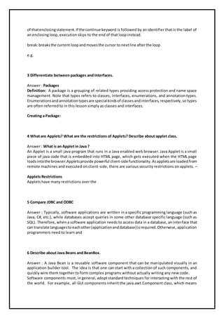 of thatenclosingstatement.If the continue keyword is followed by an identifier that is the label of
an enclosing loop, execution skips to the end of that loop instead.
break:breaksthe current loopandmovesthe cursor to nextline afterthe loop
e.g.
3 Differentiate between packages and Interfaces.
Answer : Packages
Definition: A package is a grouping of related types providing access protection and name space
management. Note that types refers to classes, interfaces, enumerations, and annotation types.
Enumerationsandannotationtypesare special kindsof classesandinterfaces,respectively,so types
are often referred to in this lesson simply as classes and interfaces.
Creating a Package:
4 What are Applets? What are the restrictions of Applets? Describe about applet class.
Answer : What is an Applet in Java ?
An Applet is a small java program that runs in a Java enabled web browser. Java Applet is a small
piece of java code that is embedded into HTML page, which gets executed when the HTML page
loadsintothe browser.Appletsprovide powerful client-side functionality.Asappletsare loadedfrom
remote machines and executed on client-side, there are various security restrictions on applets. –
Applets Restrictions
Applets have many restrictions over the
5 Compare JDBC and ODBC
Answer : Typically, software applications are written in a specific programming language (such as
Java, C#, etc.), while databases accept queries in some other database specific language (such as
SQL). Therefore, when a software application needs to access data in a database, an interface that
can translate languagestoeachother(applicationanddatabase) isrequired.Otherwise, application
programmers need to learn and
6 Describe about Java Beans and BeanBox.
Answer : A Java Bean is a reusable software component that can be manipulated visually in an
application builder tool. The idea is that one can start with a collection of such components, and
quickly wire them together to form complex programs without actually writing any new code.
Software components must, in general, adopt standard techniques for interacting with the rest of
the world. For example, all GUI components inherit the java.awt.Component class, which means
 
