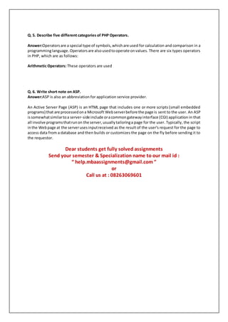 Q. 5. Describe five different categories of PHP Operators.
Answer:Operatorsare a special type of symbols,which are used for calculation and comparison in a
programminglanguage.Operatorsare alsousedtooperate onvalues. There are six types operators
in PHP, which are as follows:
Arithmetic Operators: These operators are used
Q. 6. Write short note on ASP.
Answer:ASP is also an abbreviation for application service provider.
An Active Server Page (ASP) is an HTML page that includes one or more scripts (small embedded
programs) that are processedona Microsoft Webserverbefore the page is sent to the user. An ASP
issomewhatsimilartoa server-side include oracommongatewayinterface (CGI) application in that
all involve programsthatrunon the server,usuallytailoringa page for the user. Typically, the script
inthe Webpage at the serverusesinputreceived as the result of the user's request for the page to
access data from a database and then builds or customizes the page on the fly before sending it to
the requestor.
Dear students get fully solved assignments
Send your semester & Specialization name to our mail id :
“ help.mbaassignments@gmail.com ”
or
Call us at : 08263069601
 
