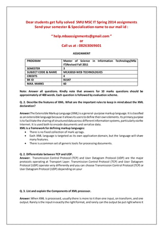 Dear students get fully solved SMU MSC IT Spring 2014 assignments
Send your semester & Specialization name to our mail id :
“ help.mbaassignments@gmail.com ”
or
Call us at : 08263069601
ASSIGNMENT
PROGRAM Master of Science in Information Technology(MSc
IT)Revised Fall 2011
SEMESTER 3
SUBJECT CODE & NAME MCA5010-WEB TECHNOLOGIES
CREDITS 4
BK ID B1547
MAX. MARKS 60
Note: Answer all questions. Kindly note that answers for 10 marks questions should be
approximately of 400 words. Each question is followed by evaluation scheme.
Q. 2. Describe the features of XML. What are the important rules to keep in mind about the XML
declaration?
Answer:The Extensible MarkupLanguage (XML) isa general-purpose markuplanguage.Itisclassified
as anextensiblelanguagebecause itallowsitsuserstodefine theirownelements.Itsprimarypurpose
isto facilitate the sharingof structureddataacross differentinformationsystems,particularlyviathe
Internet. It is used both to encode documents and serialize data.
XML is a framework for defining markup languages:
 There is no fixed collection of mark up tags.
 Each XML language is targeted as its own application domain, but the language will share
many features.
 There is a common set of generic tools for processing documents.
Q. 2. Differentiate between TCP and UDP.
Answer: Transmission Control Protocol (TCP) and User Datagram Protocol (UDP) are the major
protocols operating at Transport Layer. Transmission Control Protocol (TCP) and User Datagram
Protocol (UDP) operate very differently and you can choose Transmission Control Protocol (TCP) or
User Datagram Protocol (UDP) depending on your
Q. 3. List and explain the Components of XML processor.
Answer: When XML is processed, usuallythere is more to it than one input, on transform, and one
output.Rarelyisthe inputinexactlythe rightformat, andrarely can the output be put rightwhere it
 