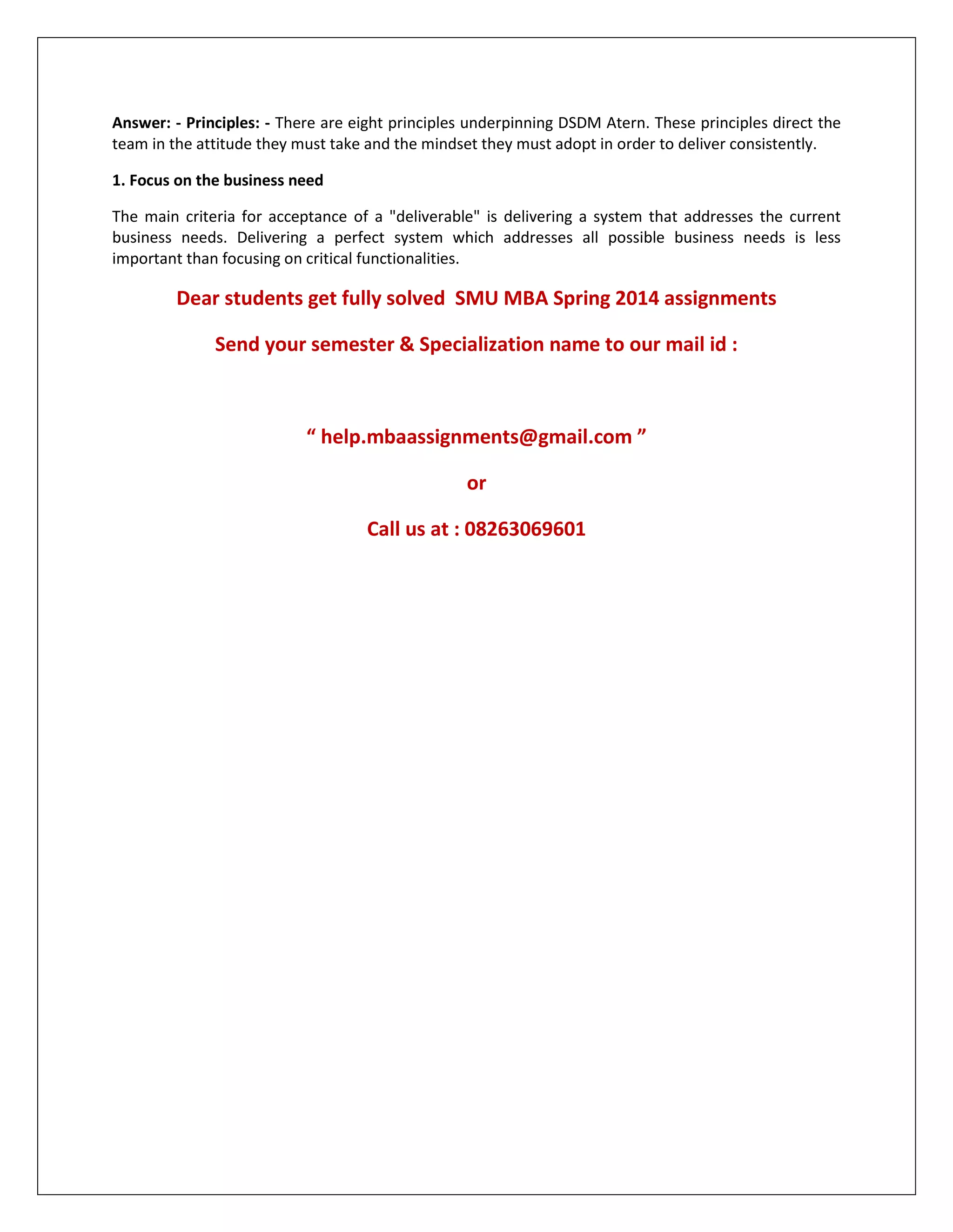 Answer: - Principles: - There are eight principles underpinning DSDM Atern. These principles direct the
team in the attitude they must take and the mindset they must adopt in order to deliver consistently.
1. Focus on the business need
The main criteria for acceptance of a "deliverable" is delivering a system that addresses the current
business needs. Delivering a perfect system which addresses all possible business needs is less
important than focusing on critical functionalities.
Dear students get fully solved SMU MBA Spring 2014 assignments
Send your semester & Specialization name to our mail id :
“ help.mbaassignments@gmail.com ”
or
Call us at : 08263069601
 