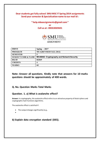 Dear students get fully solved SMU MSC IT Spring 2014 assignments
Send your semester & Specialization name to our mail id :
“ help.mbaassignments@gmail.com ”
or
Call us at : 08263069601
ASSIGNMENT
DRIVE Spring – 2017
PROGRAM MCA(REVISED FALL 2012)
SEMESTER 5
SUBJECT CODE & NAME MCA5042- Cryptography and Network Security
BK ID B2069
CREDITS 4
MARKS 60
Note: Answer all questions. Kindly note that answers for 10 marks
questions should be approximately of 400 words.
Q. No. Question Marks Total Marks
Question. 1. a) What is avalanche effect?
Answer: In cryptography, the avalanche effect refers to an attractive property of block ciphers and
cryptographic hash functions algorithms.
The avalanche effect is satisfied if:
 The output changes significantly (e.g.,

b) Explain data encryption standard (DES).
 