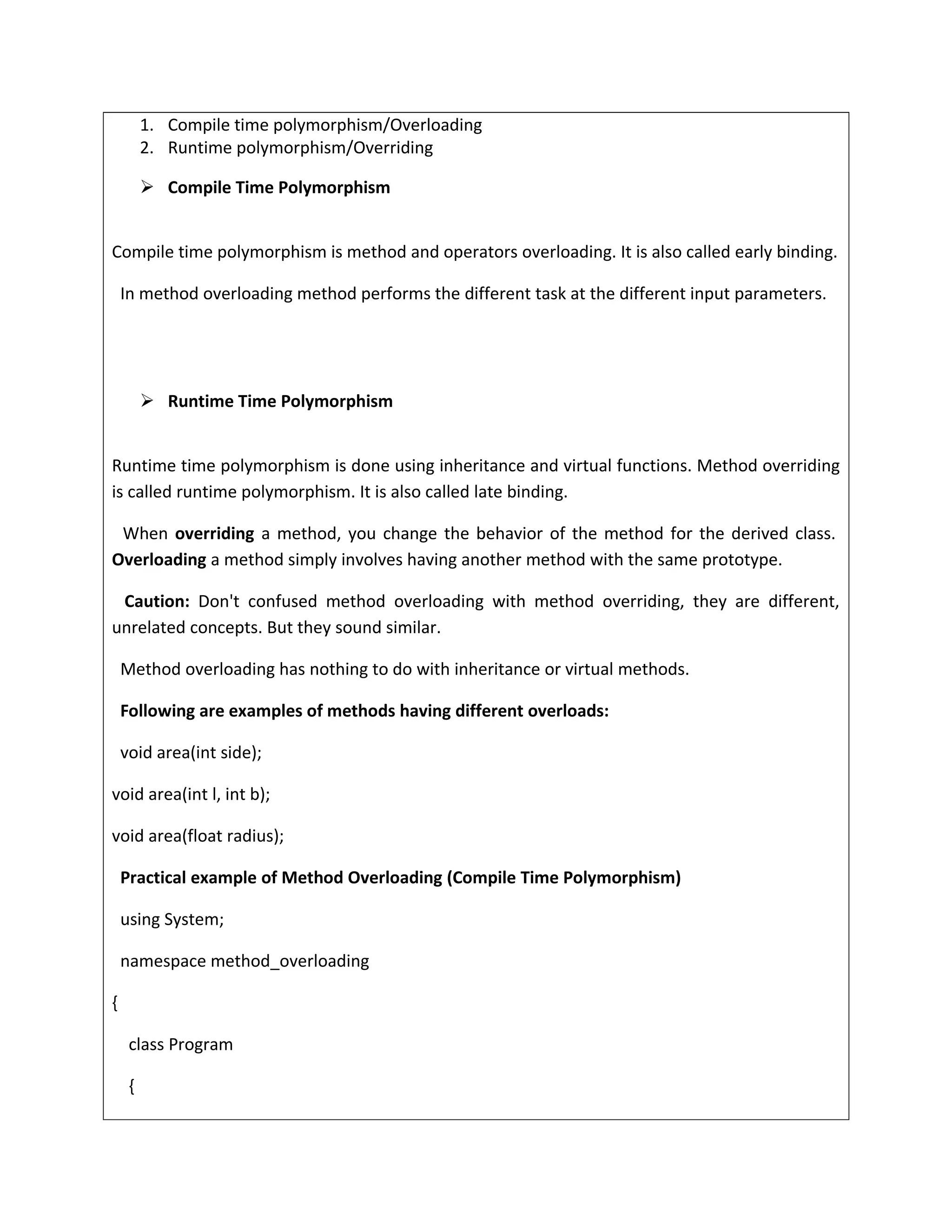 1. Compile time polymorphism/Overloading
2. Runtime polymorphism/Overriding
 Compile Time Polymorphism
Compile time polymorphism is method and operators overloading. It is also called early binding.
In method overloading method performs the different task at the different input parameters.
 Runtime Time Polymorphism
Runtime time polymorphism is done using inheritance and virtual functions. Method overriding
is called runtime polymorphism. It is also called late binding.
When overriding a method, you change the behavior of the method for the derived class.
Overloading a method simply involves having another method with the same prototype.
Caution: Don't confused method overloading with method overriding, they are different,
unrelated concepts. But they sound similar.
Method overloading has nothing to do with inheritance or virtual methods.
Following are examples of methods having different overloads:
void area(int side);
void area(int l, int b);
void area(float radius);
Practical example of Method Overloading (Compile Time Polymorphism)
using System;
namespace method_overloading
{
class Program
{
 